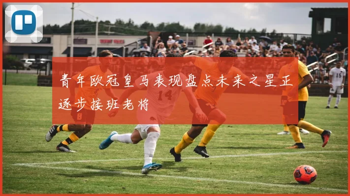 青年欧冠皇马表现盘点未来之星正逐步接班老将