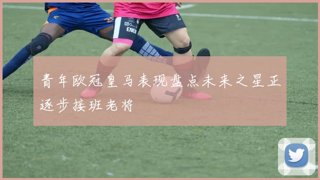 青年欧冠皇马表现盘点未来之星正逐步接班老将
