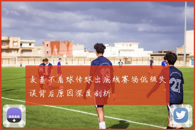 麦基不看球传球出底线赛场低级失误背后原因深度剖析